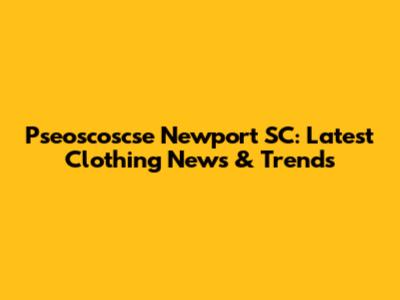 Pseoscoscse Newport SC: Latest Clothing News & Trends