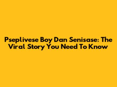 Pseplivese Boy Dan Senisase: The Viral Story You Need To Know