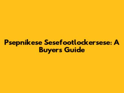 Psepnikese Sesefootlockersese: A Buyer's Guide