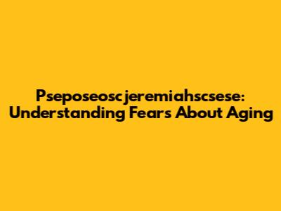 Pseposeoscjeremiahscsese: Understanding Fears About Aging