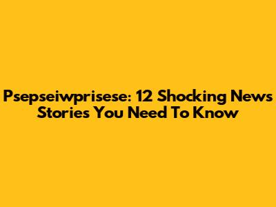 Psepseiwprisese: 12 Shocking News Stories You Need To Know