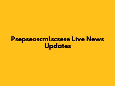 Psepseoscmlscsese Live News Updates