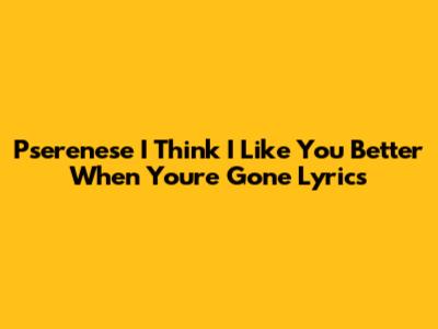 Pserenese 'I Think I Like You Better When You're Gone' Lyrics