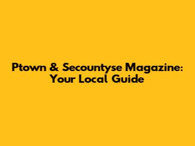 Ptown & Secountyse Magazine: Your Local Guide