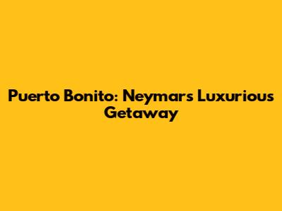 Puerto Bonito: Neymar's Luxurious Getaway