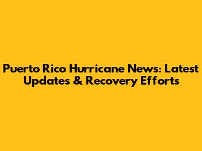 Puerto Rico Hurricane News: Latest Updates & Recovery Efforts