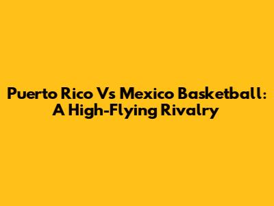 Puerto Rico Vs Mexico Basketball: A High-Flying Rivalry