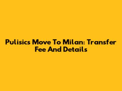 Pulisic's Move To Milan: Transfer Fee And Details