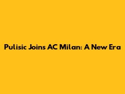 Pulisic Joins AC Milan: A New Era