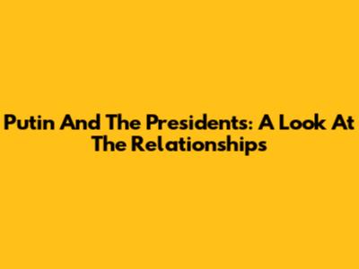 Putin And The Presidents: A Look At The Relationships