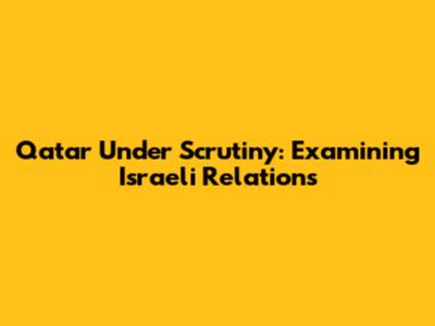 Qatar Under Scrutiny: Examining Israeli Relations