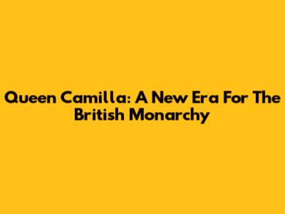 Queen Camilla: A New Era For The British Monarchy