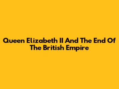 Queen Elizabeth II And The End Of The British Empire