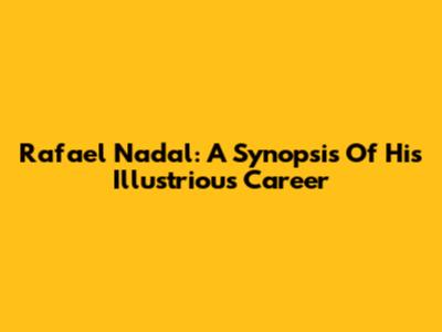 Rafael Nadal: A Synopsis Of His Illustrious Career