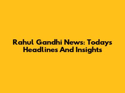 Rahul Gandhi News: Today's Headlines And Insights
