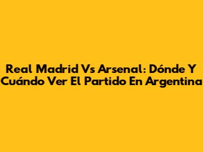 Real Madrid Vs Arsenal: Dónde Y Cuándo Ver El Partido En Argentina