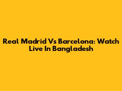Real Madrid Vs Barcelona: Watch Live In Bangladesh