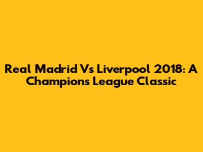 Real Madrid Vs Liverpool 2018: A Champions League Classic