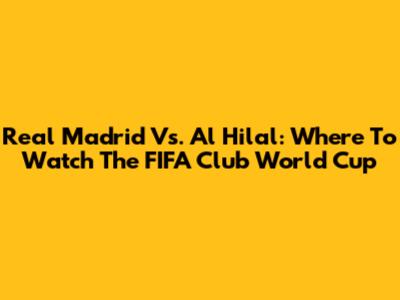 Real Madrid Vs. Al Hilal: Where To Watch The FIFA Club World Cup