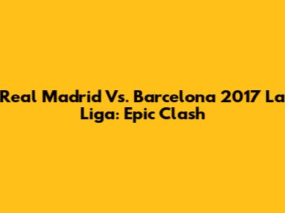 Real Madrid Vs. Barcelona 2017 La Liga: Epic Clash