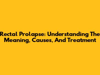 Rectal Prolapse: Understanding The Meaning, Causes, And Treatment