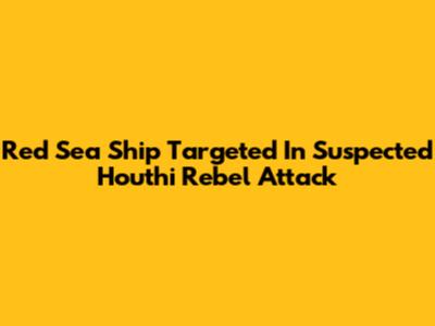 Red Sea Ship Targeted In Suspected Houthi Rebel Attack