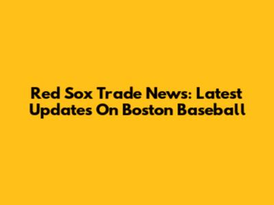 Red Sox Trade News: Latest Updates On Boston Baseball