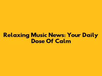 Relaxing Music News: Your Daily Dose Of Calm