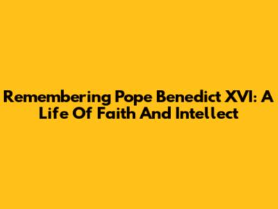 Remembering Pope Benedict XVI: A Life Of Faith And Intellect