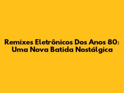 Remixes Eletrônicos Dos Anos 80: Uma Nova Batida Nostálgica