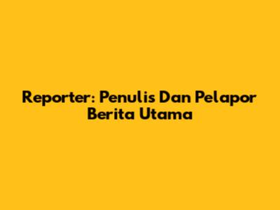 Reporter: Penulis Dan Pelapor Berita Utama