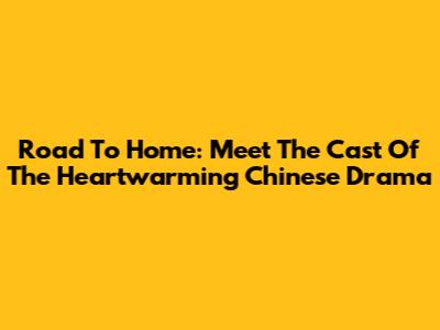 Road To Home: Meet The Cast Of The Heartwarming Chinese Drama