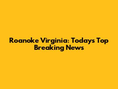 Roanoke Virginia: Today's Top Breaking News