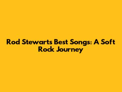 Rod Stewart's Best Songs: A Soft Rock Journey