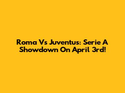 Roma Vs Juventus: Serie A Showdown On April 3rd!