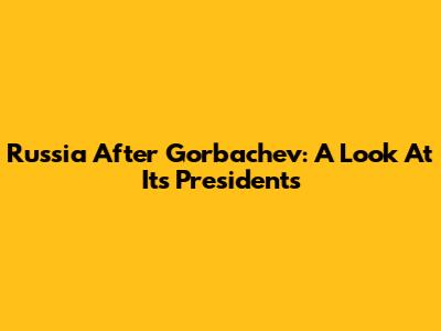 Russia After Gorbachev: A Look At Its Presidents