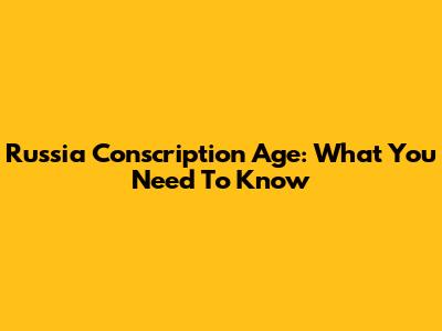 Russia Conscription Age: What You Need To Know