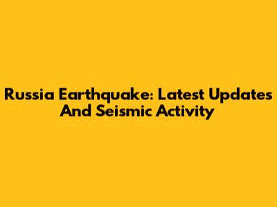 Russia Earthquake: Latest Updates And Seismic Activity