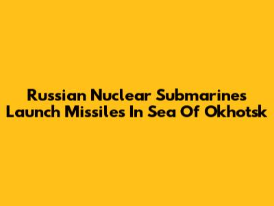 Russian Nuclear Submarines Launch Missiles In Sea Of Okhotsk