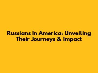 Russians In America: Unveiling Their Journeys & Impact
