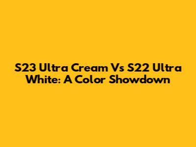 S23 Ultra Cream Vs S22 Ultra White: A Color Showdown