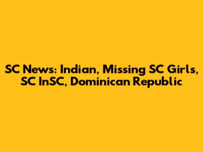 SC News: Indian, Missing SC Girls, SC InSC, Dominican Republic