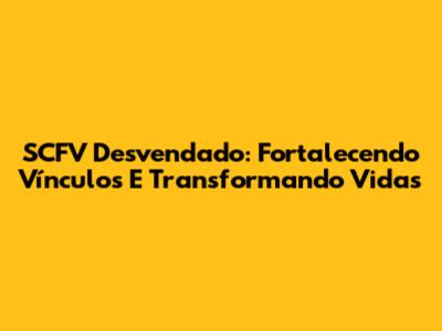 SCFV Desvendado: Fortalecendo Vínculos E Transformando Vidas
