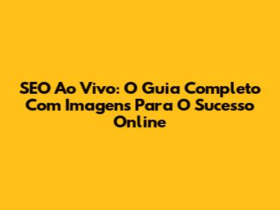 SEO Ao Vivo: O Guia Completo Com Imagens Para O Sucesso Online