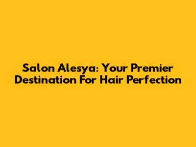 Salon Alesya: Your Premier Destination For Hair Perfection
