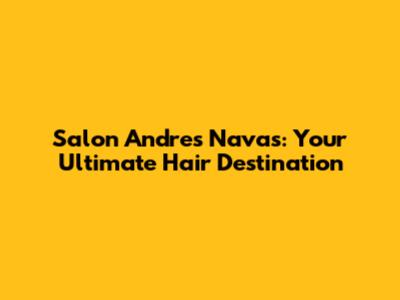 Salon Andres Navas: Your Ultimate Hair Destination