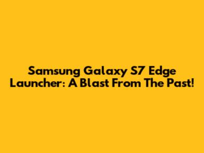 Samsung Galaxy S7 Edge Launcher: A Blast From The Past!