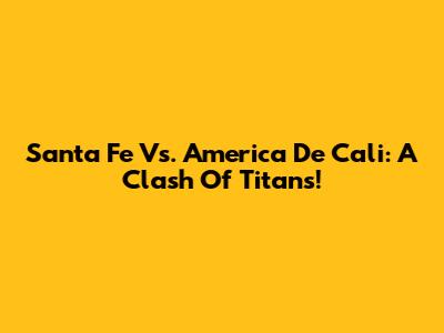 Santa Fe Vs. America De Cali: A Clash Of Titans!