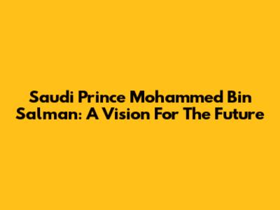 Saudi Prince Mohammed Bin Salman: A Vision For The Future