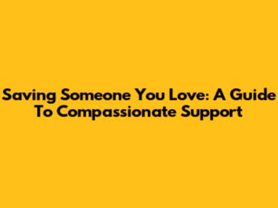 Saving Someone You Love: A Guide To Compassionate Support